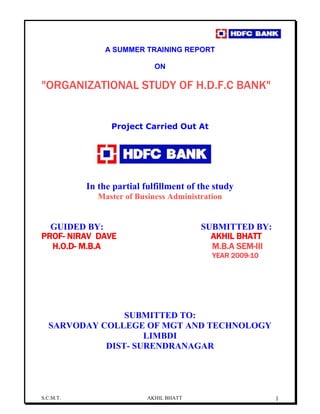 S.C.M.T. AKHIL BHATT 1
A SUMMER TRAINING REPORT
ON
"ORGANIZATIONAL STUDY OF H.D.F.C BANK"
Project Carried Out At
In the partial fulfillment of the study
Master of Business Administration
GUIDED BY: SUBMITTED BY:
PROF- NIRAV DAVE AKHIL BHATT
H.O.D- M.B.A M.B.A SEM-III
YEAR 2009-10
SUBMITTED TO:
SARVODAY COLLEGE OF MGT AND TECHNOLOGY
LIMBDI
DIST- SURENDRANAGAR
 