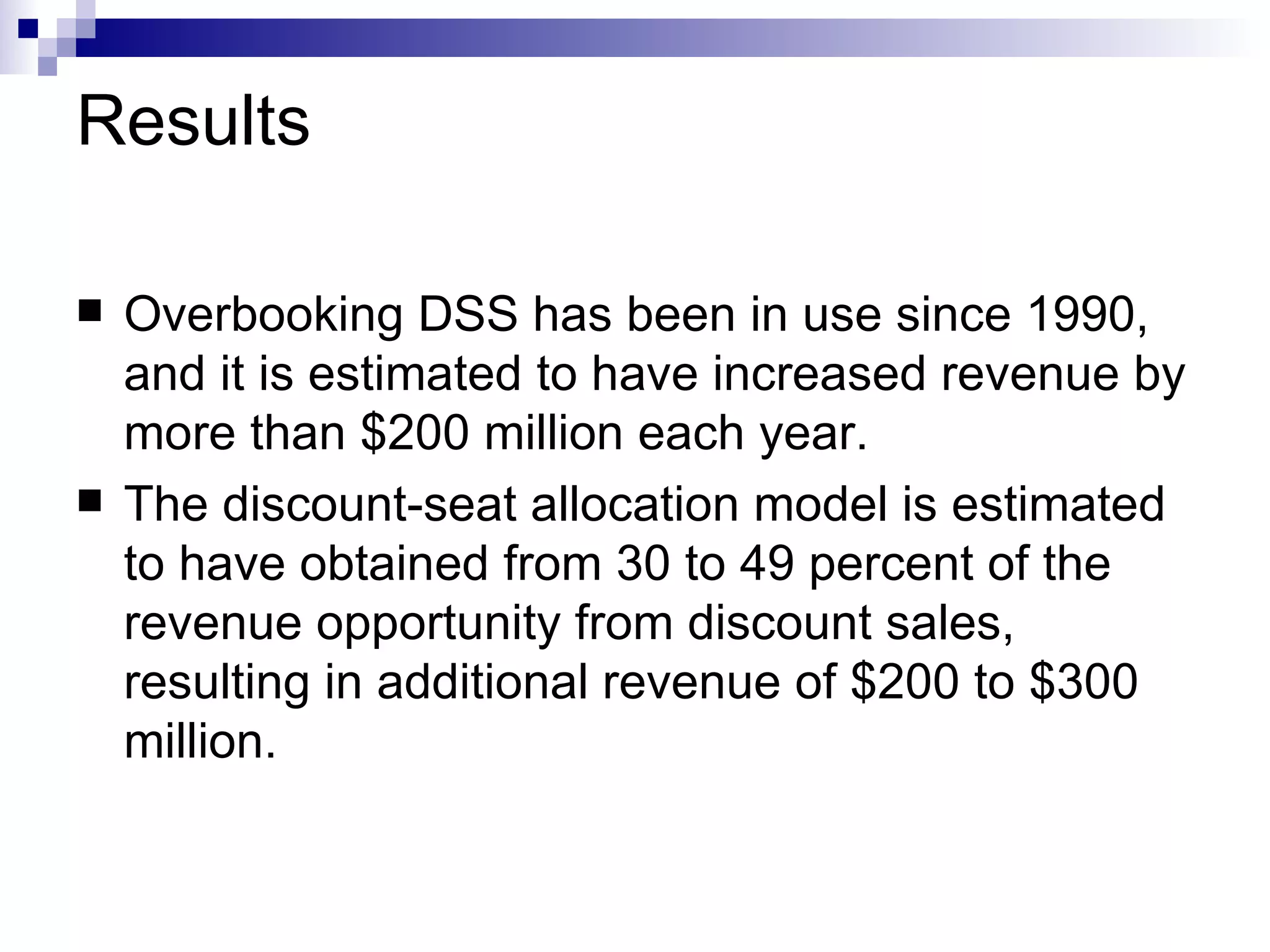 Results Overbooking DSS has been in use since 1990, and it is estimated to have increased revenue by more than $200 million each year.  The discount-seat allocation model is estimated to have obtained from 30 to 49 percent of the revenue opportunity from discount sales, resulting in additional revenue of $200 to $300 million. 