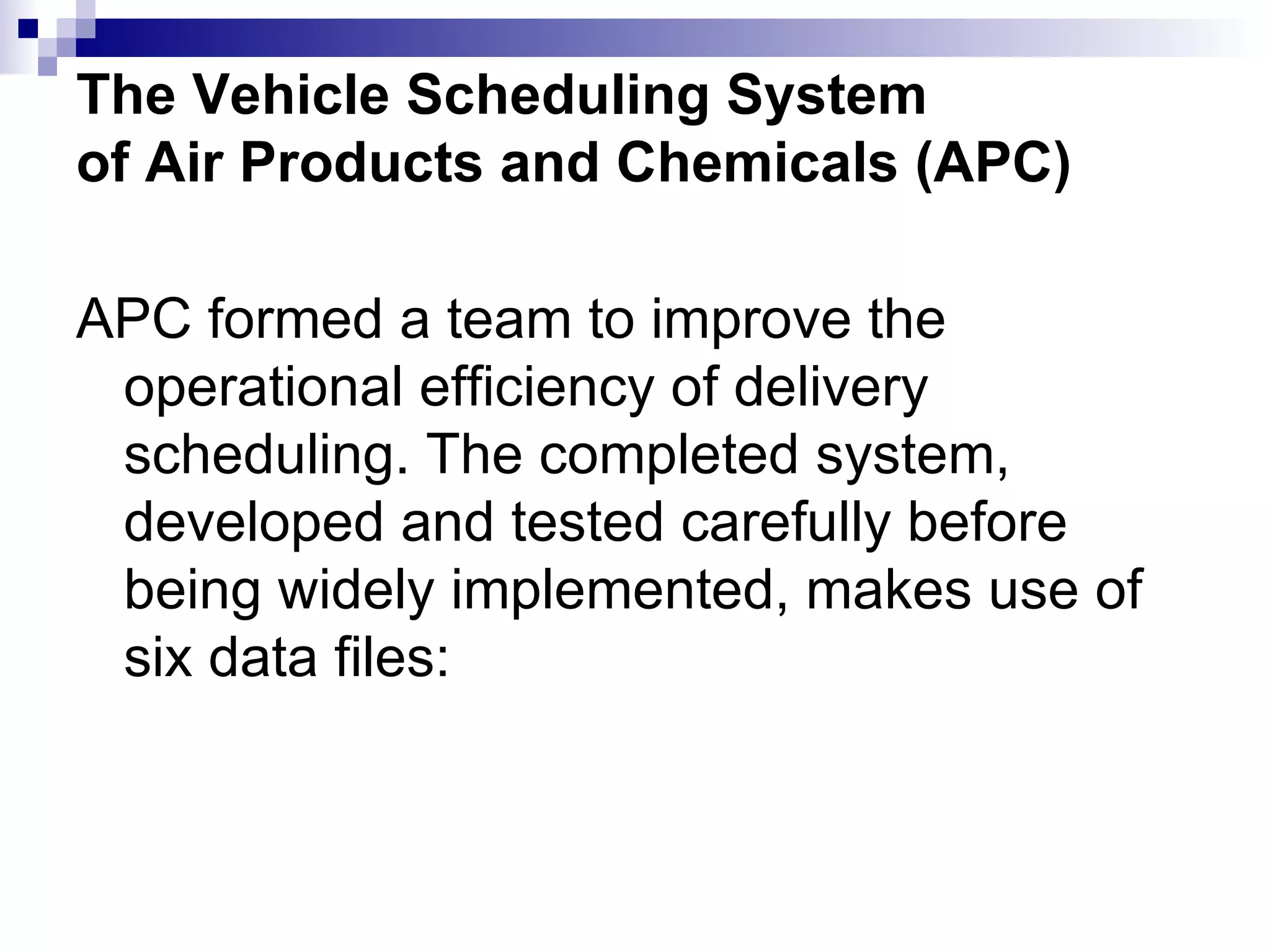 The Vehicle Scheduling System of Air Products and Chemicals (APC) APC formed a team to improve the operational efficiency of delivery scheduling. The completed system, developed and tested carefully before being widely implemented, makes use of six data files: 