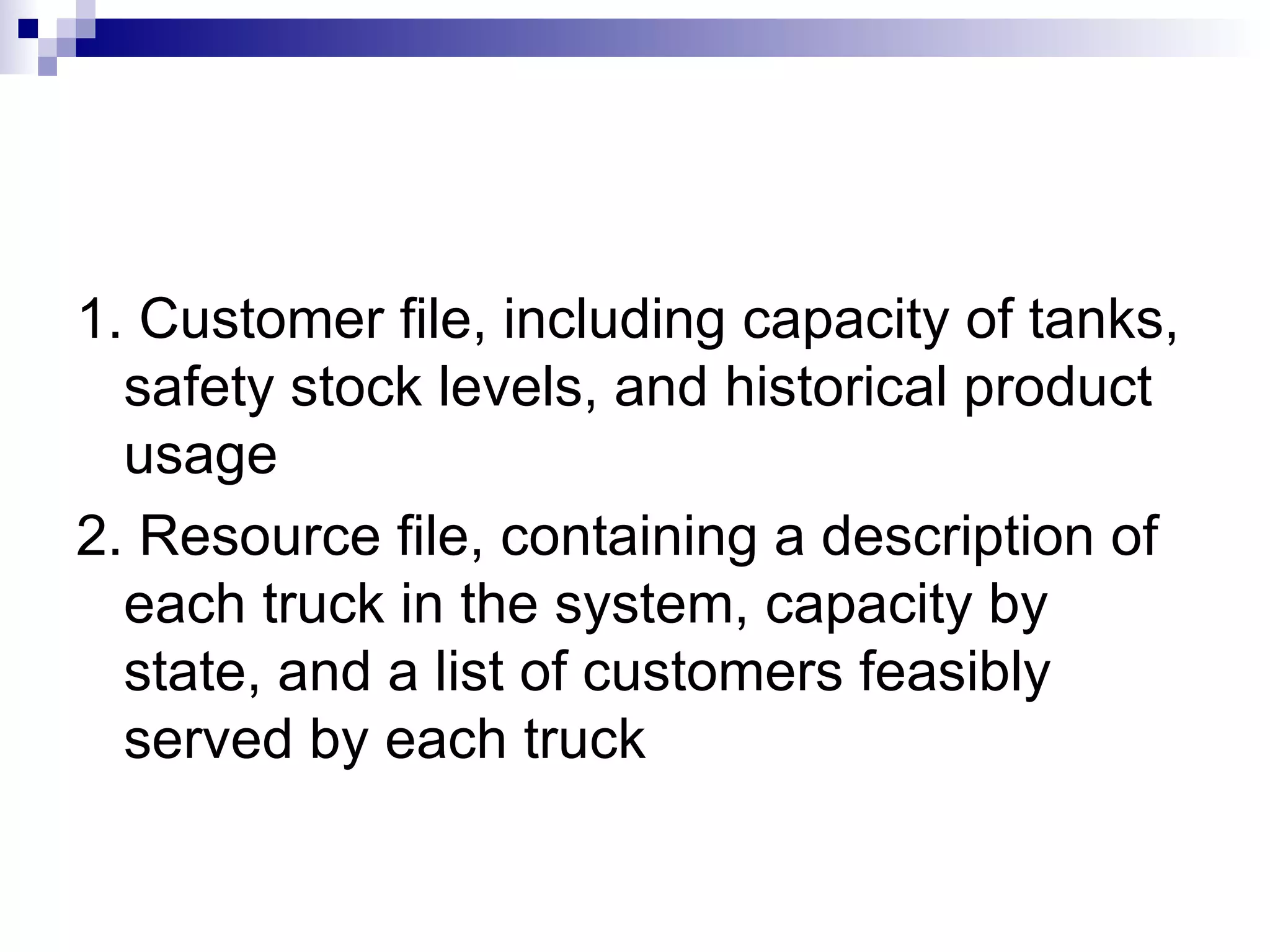 1. Customer file, including capacity of tanks, safety stock levels, and historical product usage  2. Resource file, containing a description of each truck in the system, capacity by state, and a list of customers feasibly served by each truck 