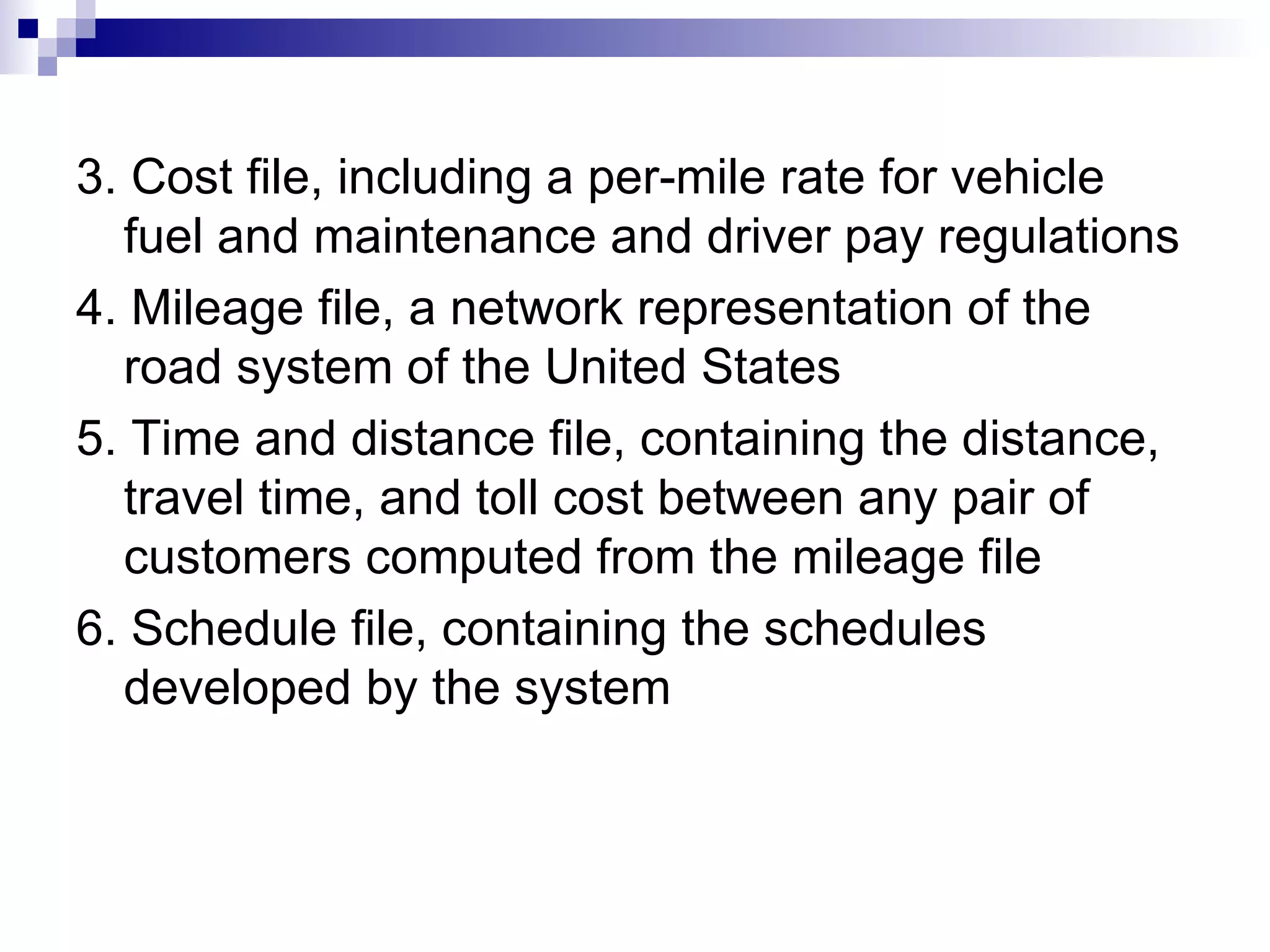 3. Cost file, including a per-mile rate for vehicle fuel and maintenance and driver pay regulations 4. Mileage file, a network representation of the road system of the United States  5. Time and distance file, containing the distance, travel time, and toll cost between any pair of customers computed from the mileage file 6. Schedule file, containing the schedules developed by the system 