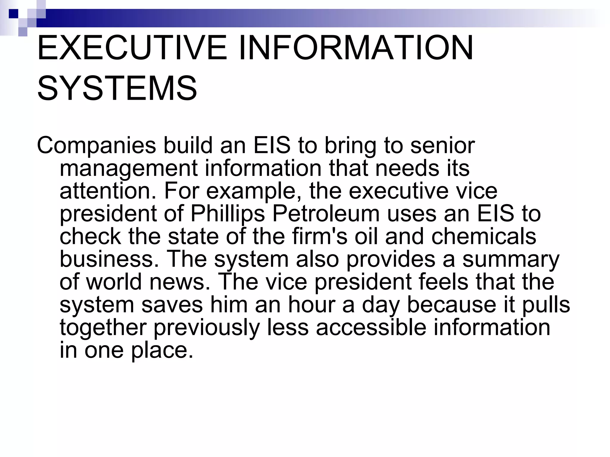 EXECUTIVE INFORMATION SYSTEMS Companies build an EIS to bring to senior management information that needs its attention. For example, the executive vice president of Phillips Petroleum uses an EIS to check the state of the firm's oil and chemicals business. The system also provides a summary of world news. The vice president feels that the system saves him an hour a day because it pulls together previously less accessible information in one place. 