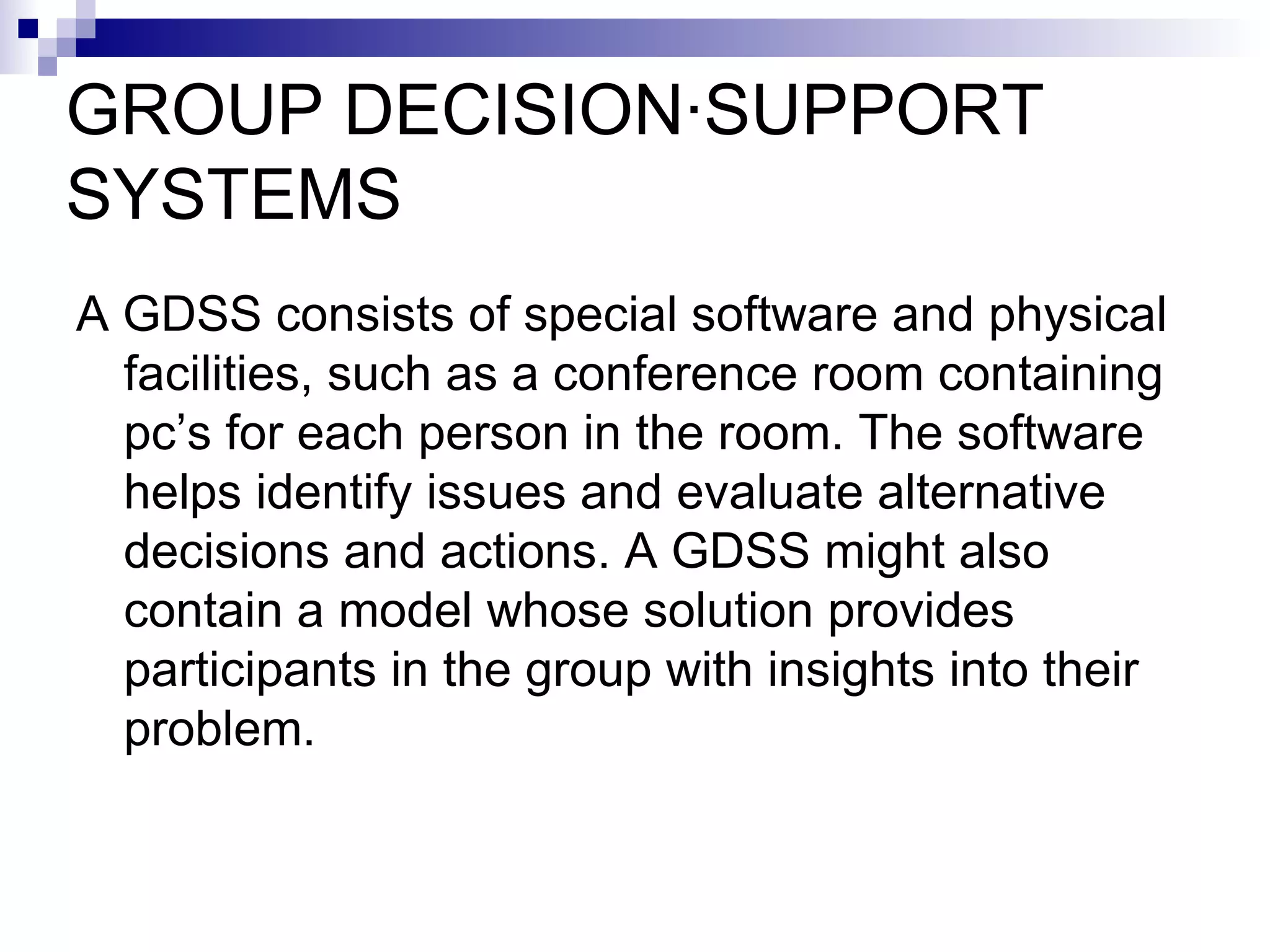 GROUP DECISION·SUPPORT SYSTEMS A GDSS consists of special software and physical facilities, such as a conference room containing pc’s for each person in the room. The software helps identify issues and evaluate alternative decisions and actions. A GDSS might also contain a model whose solution provides participants in the group with insights into their problem. 