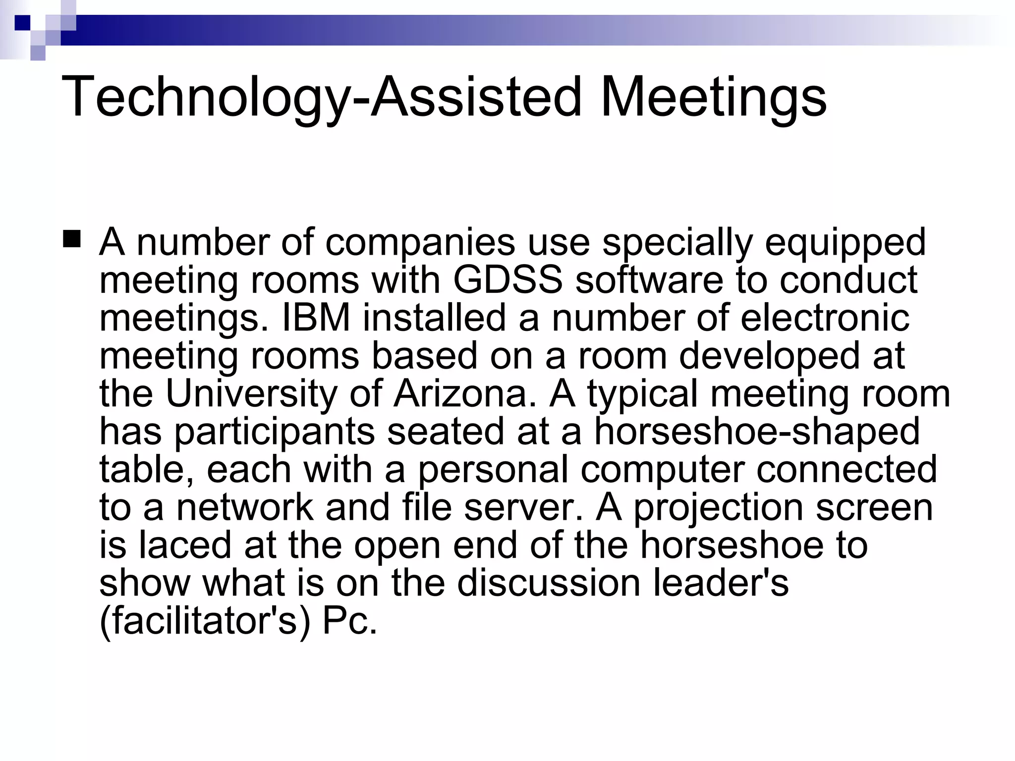 Technology-Assisted Meetings A number of companies use specially equipped meeting rooms with GDSS software to conduct meetings. IBM installed a number of electronic meeting rooms based on a room developed at the University of Arizona. A typical meeting room has participants seated at a horseshoe-shaped table, each with a personal computer connected to a network and file server. A projection screen is laced at the open end of the horseshoe to show what is on the discussion leader's (facilitator's) Pc. 