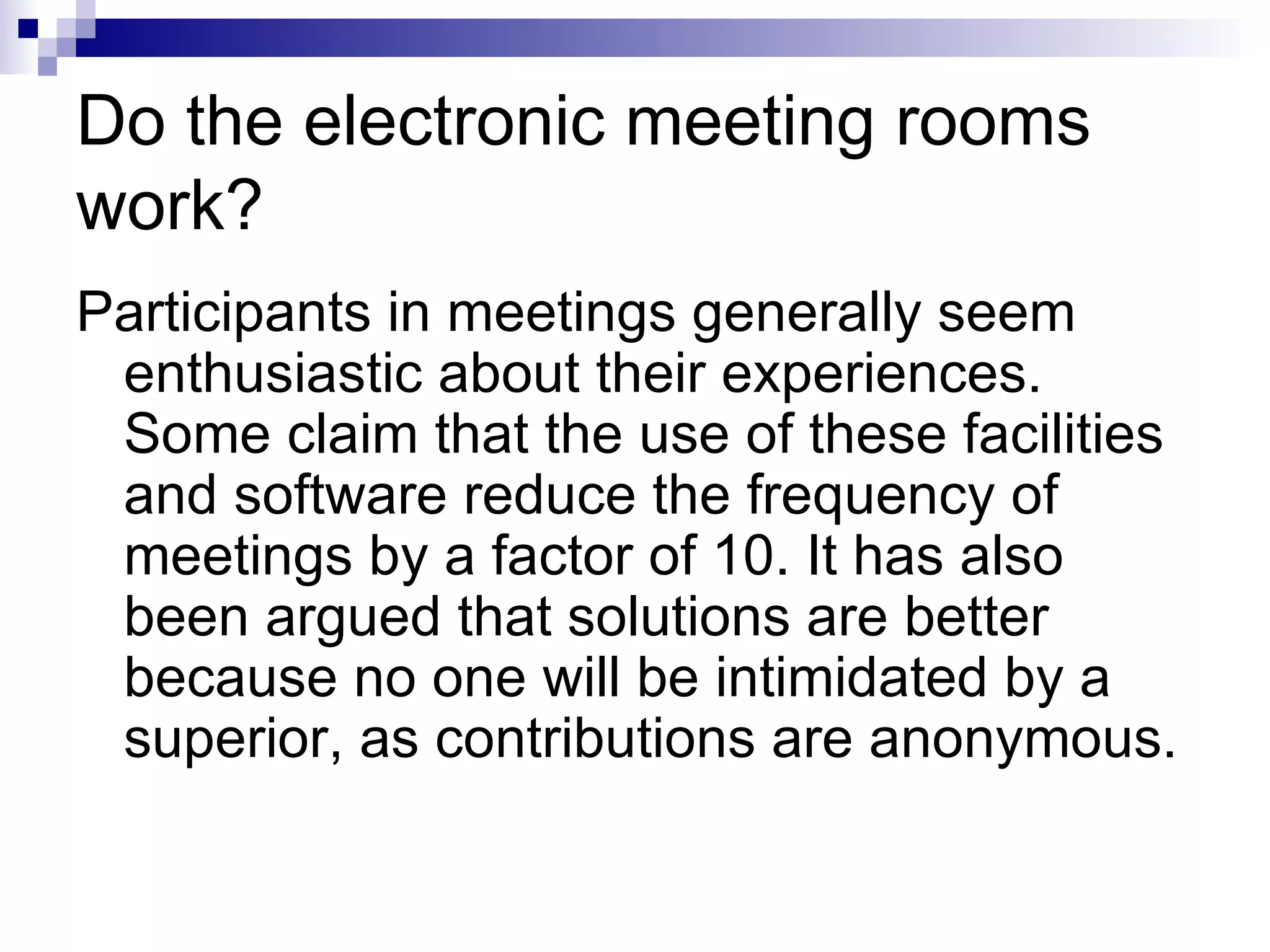 Do the electronic meeting rooms work? Participants in meetings generally seem enthusiastic about their experiences. Some claim that the use of these facilities and software reduce the frequency of meetings by a factor of 10. It has also been argued that solutions are better because no one will be intimidated by a superior, as contributions are anonymous. 