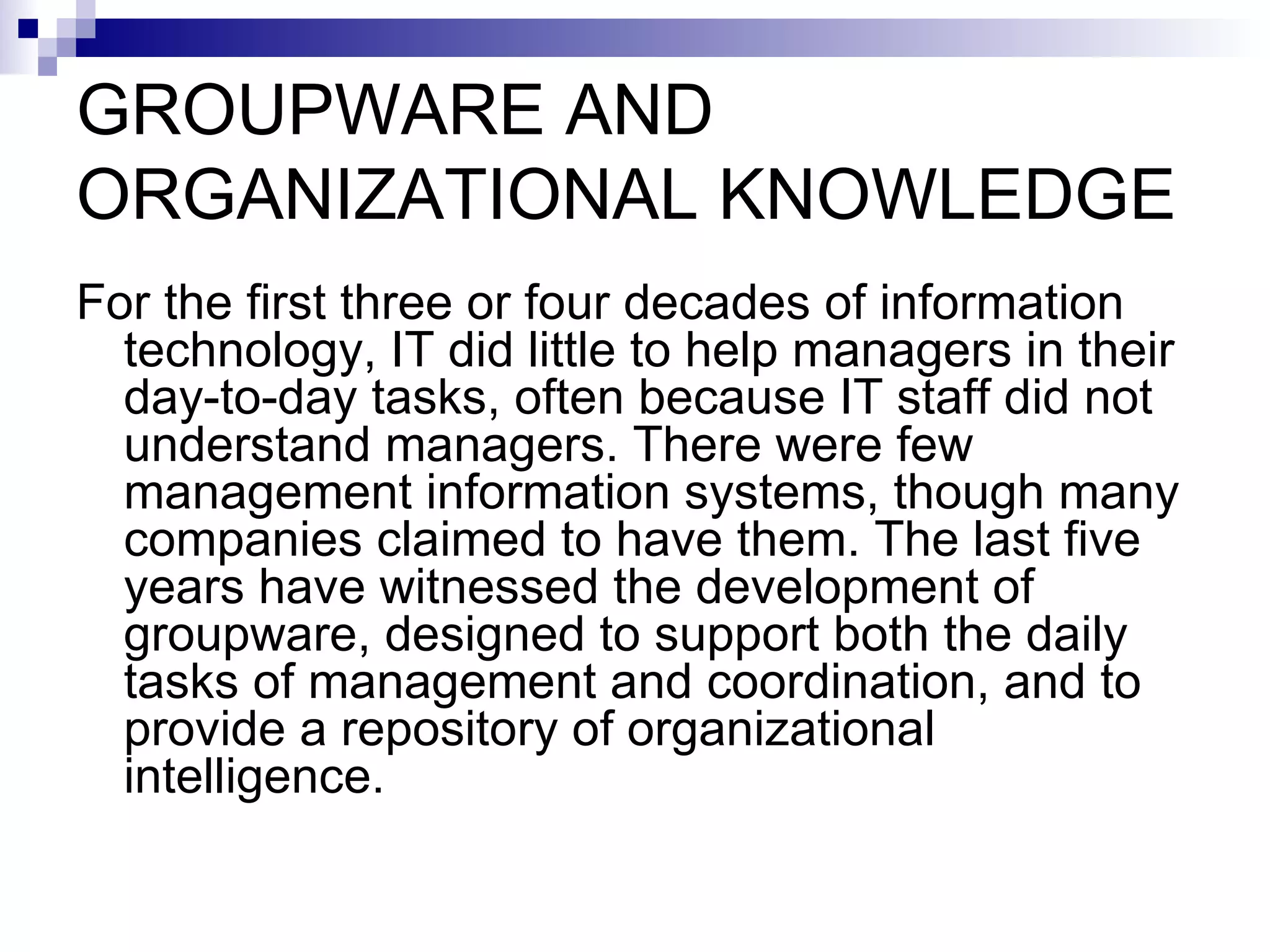 GROUPWARE AND ORGANIZATIONAL KNOWLEDGE For the first three or four decades of information technology, IT did little to help managers in their day-to-day tasks, often because IT staff did not understand managers. There were few management information systems, though many companies claimed to have them. The last five years have witnessed the development of groupware, designed to support both the daily tasks of management and coordination, and to provide a repository of organizational intelligence. 