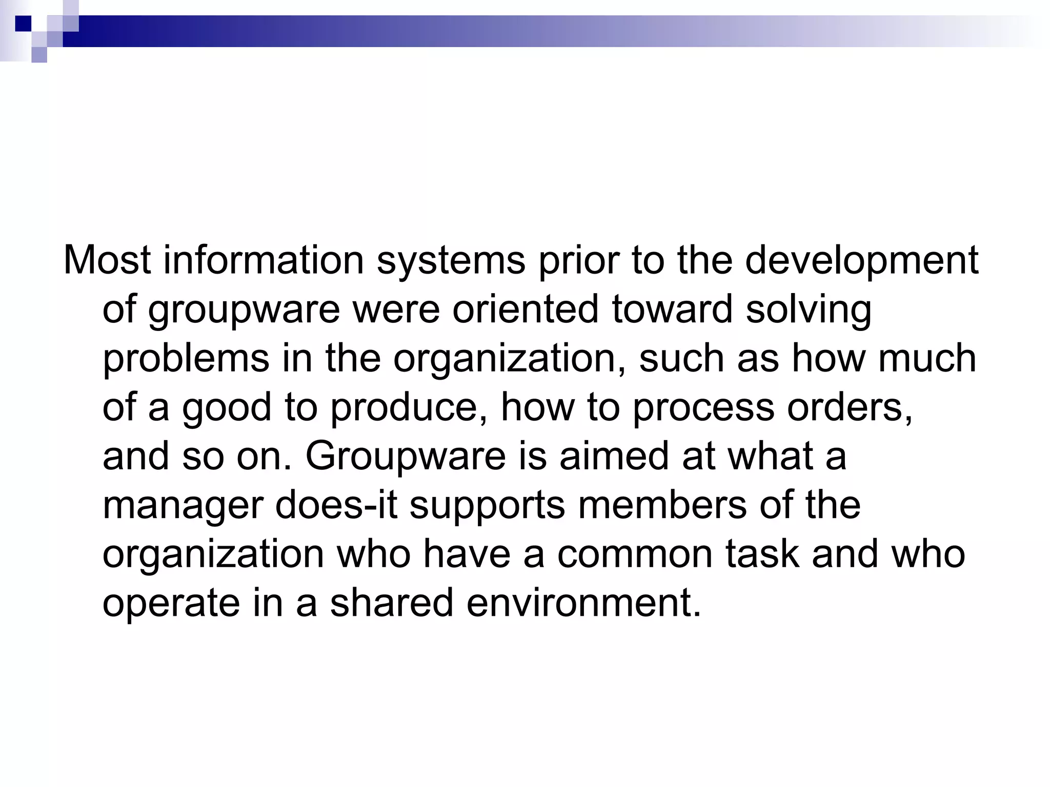 Most information systems prior to the development of groupware were oriented toward solving problems in the organization, such as how much of a good to produce, how to process orders, and so on. Groupware is aimed at what a manager does-it supports members of the organization who have a common task and who operate in a shared environment. 