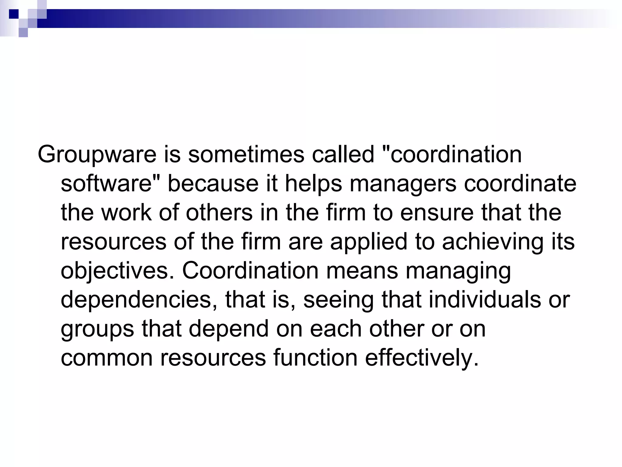 Groupware is sometimes called &quot;coordination software&quot; because it helps managers coordinate the work of others in the firm to ensure that the resources of the firm are applied to achieving its objectives. Coordination means managing dependencies, that is, seeing that individuals or groups that depend on each other or on common resources function effectively. 