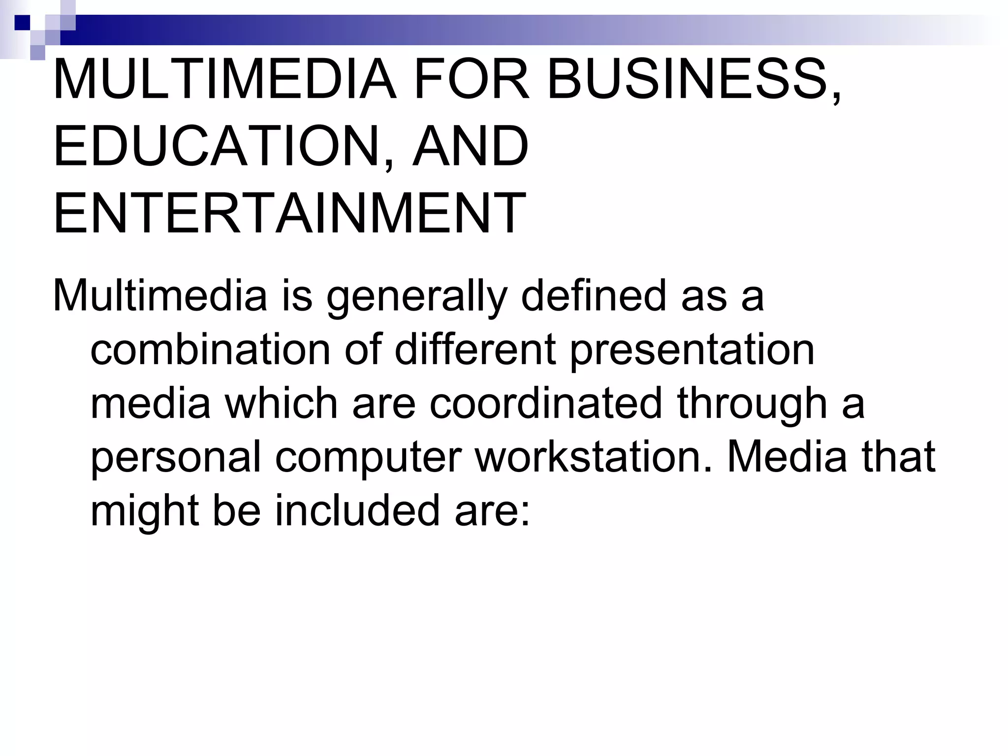 MULTIMEDIA FOR BUSINESS, EDUCATION, AND ENTERTAINMENT Multimedia is generally defined as a combination of different presentation media which are coordinated through a personal computer workstation. Media that might be included are: 