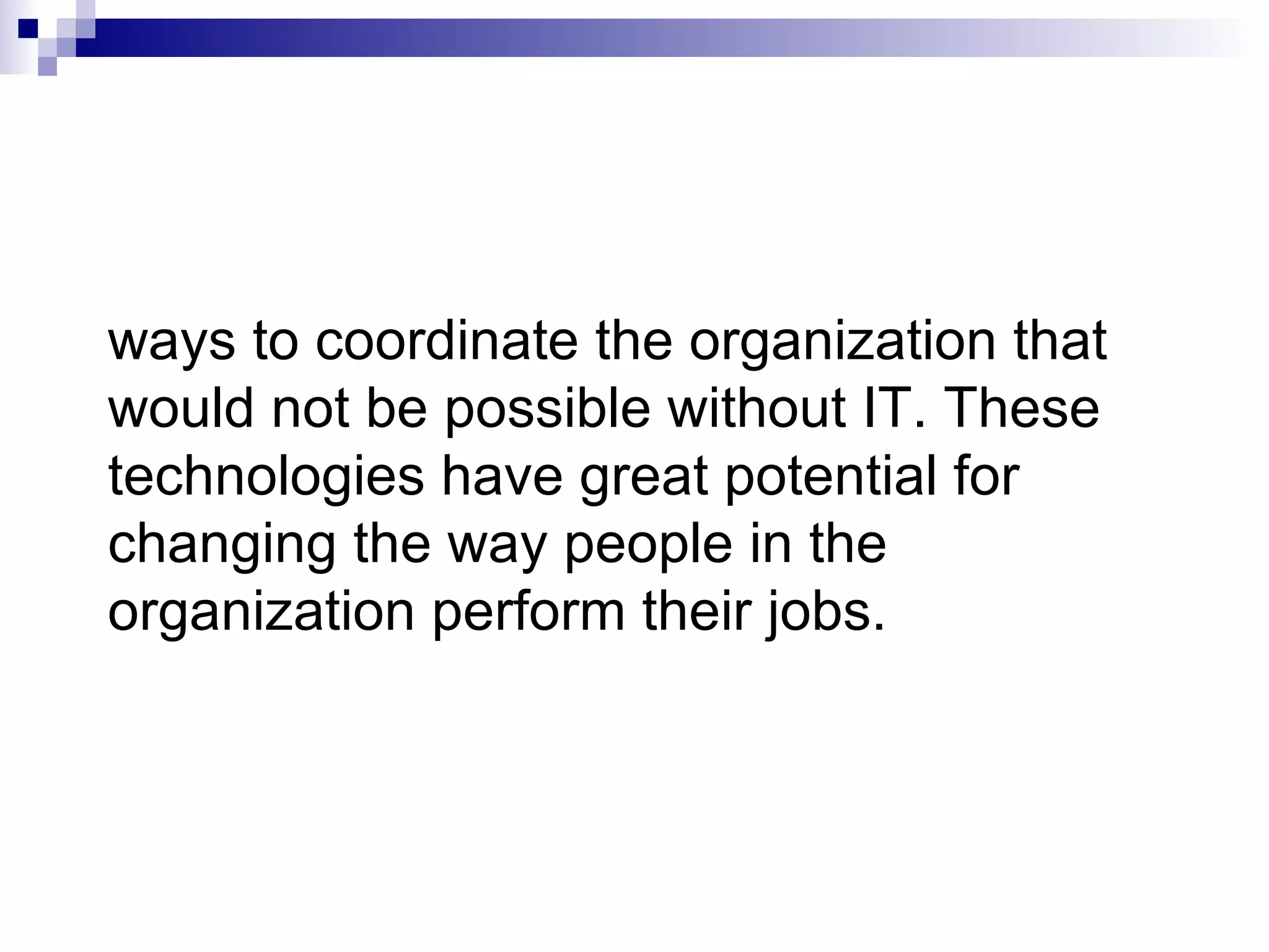 ways to coordinate the organization that would not be possible without IT. These technologies have great potential for changing the way people in the organization perform their jobs. 