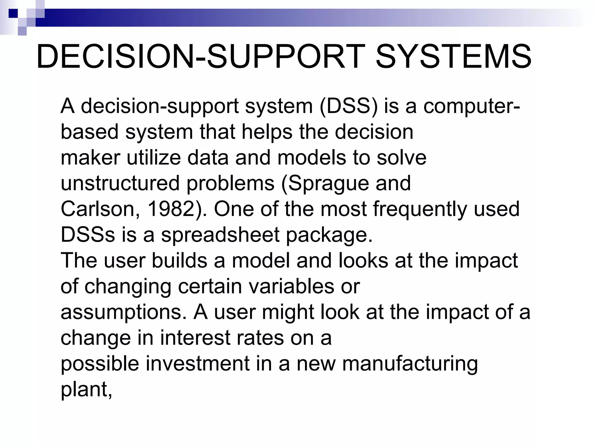 DECISION-SUPPORT SYSTEMS A decision-support system (DSS) is a computer-based system that helps the decision maker utilize data and models to solve unstructured problems (Sprague and Carlson, 1982). One of the most frequently used DSSs is a spreadsheet package. The user builds a model and looks at the impact of changing certain variables or assumptions. A user might look at the impact of a change in interest rates on a possible investment in a new manufacturing plant, 