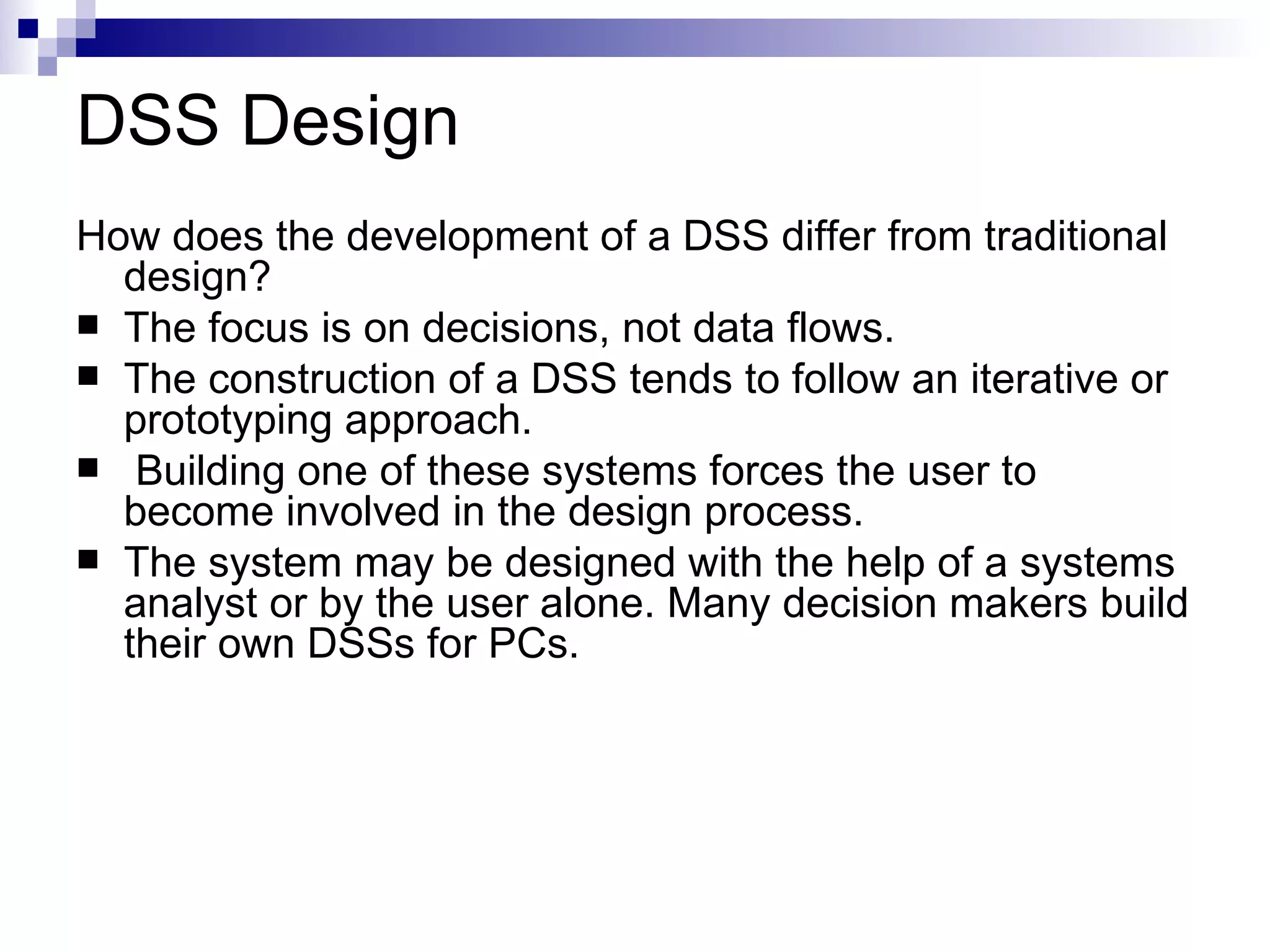 DSS Design How does the development of a DSS differ from traditional design? The focus is on decisions, not data flows. The construction of a DSS tends to follow an iterative or prototyping approach. Building one of these systems forces the user to become involved in the design process. The system may be designed with the help of a systems analyst or by the user alone. Many decision makers build their own DSSs for PCs. 