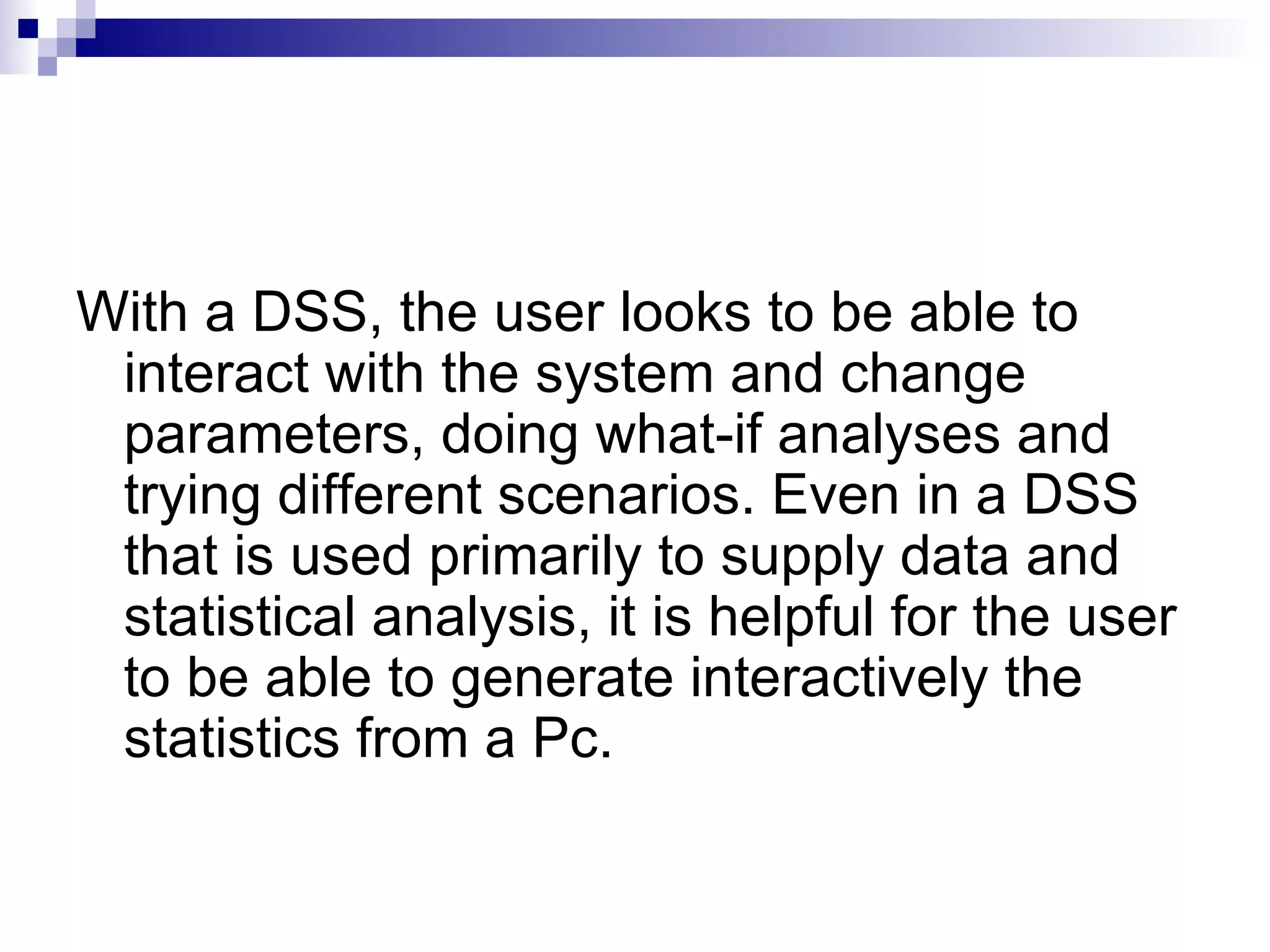 With a DSS, the user looks to be able to interact with the system and change parameters, doing what-if analyses and trying different scenarios. Even in a DSS that is used primarily to supply data and statistical analysis, it is helpful for the user to be able to generate interactively the statistics from a Pc. 