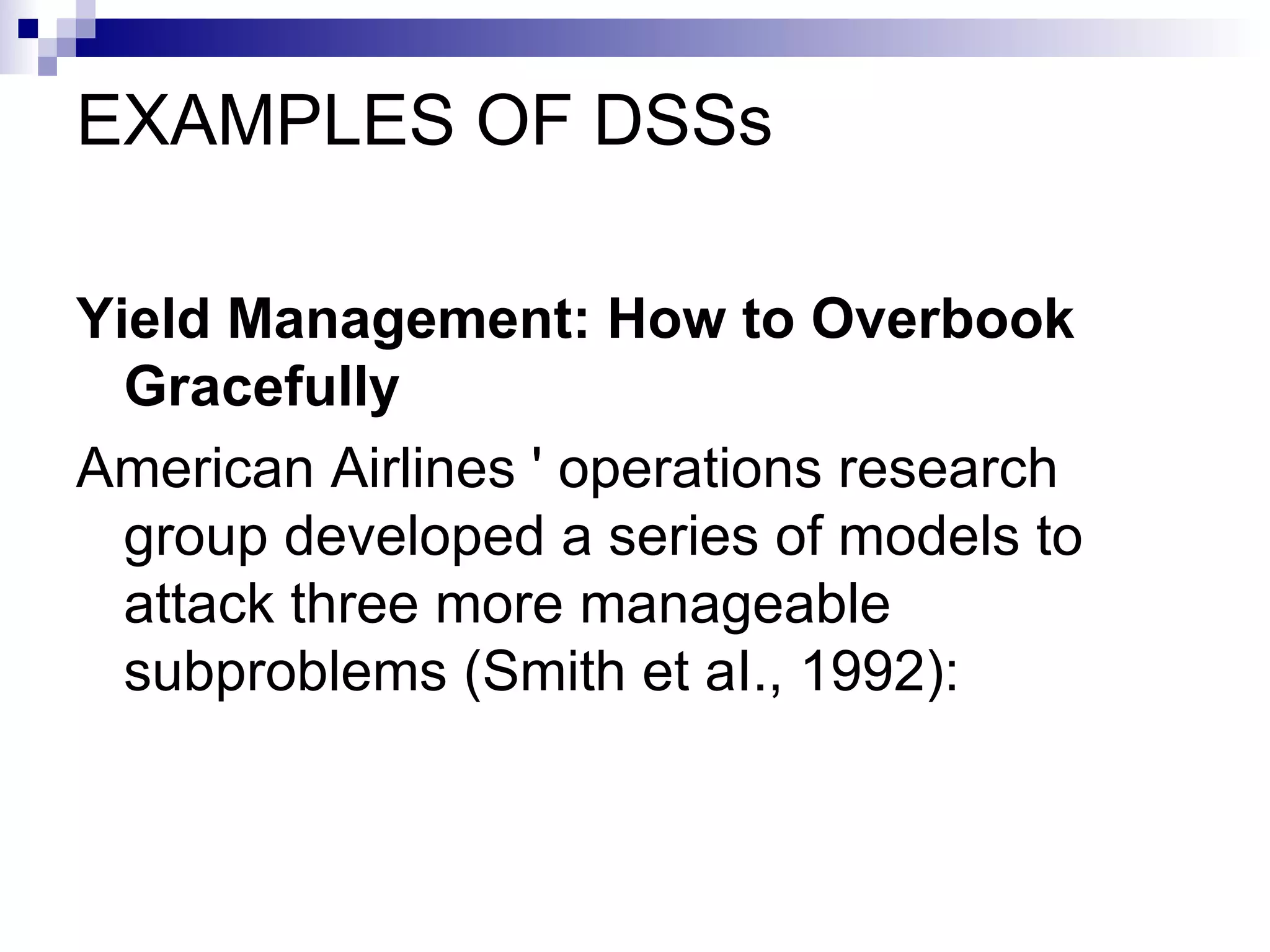 EXAMPLES OF DSSs Yield Management: How to Overbook Gracefully American Airlines ' operations research group developed a series of models to attack three more manageable subproblems (Smith et aI., 1992): 