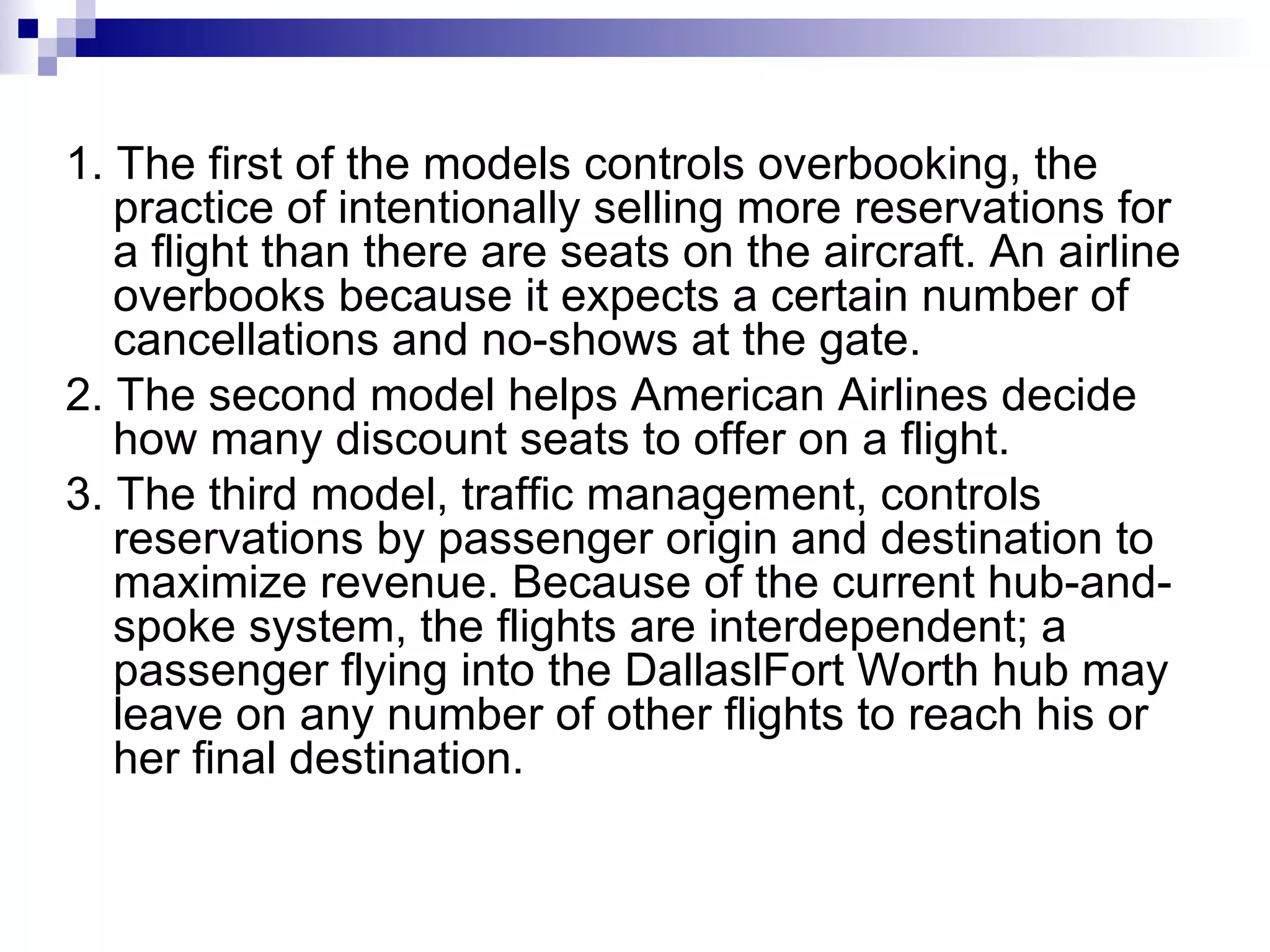 1. The first of the models controls overbooking, the practice of intentionally selling more reservations for a flight than there are seats on the aircraft. An airline overbooks because it expects a certain number of cancellations and no-shows at the gate. 2. The second model helps American Airlines decide how many discount seats to offer on a flight. 3. The third model, traffic management, controls reservations by passenger origin and destination to maximize revenue. Because of the current hub-and-spoke system, the flights are interdependent; a passenger flying into the DallaslFort Worth hub may leave on any number of other flights to reach his or her final destination. 