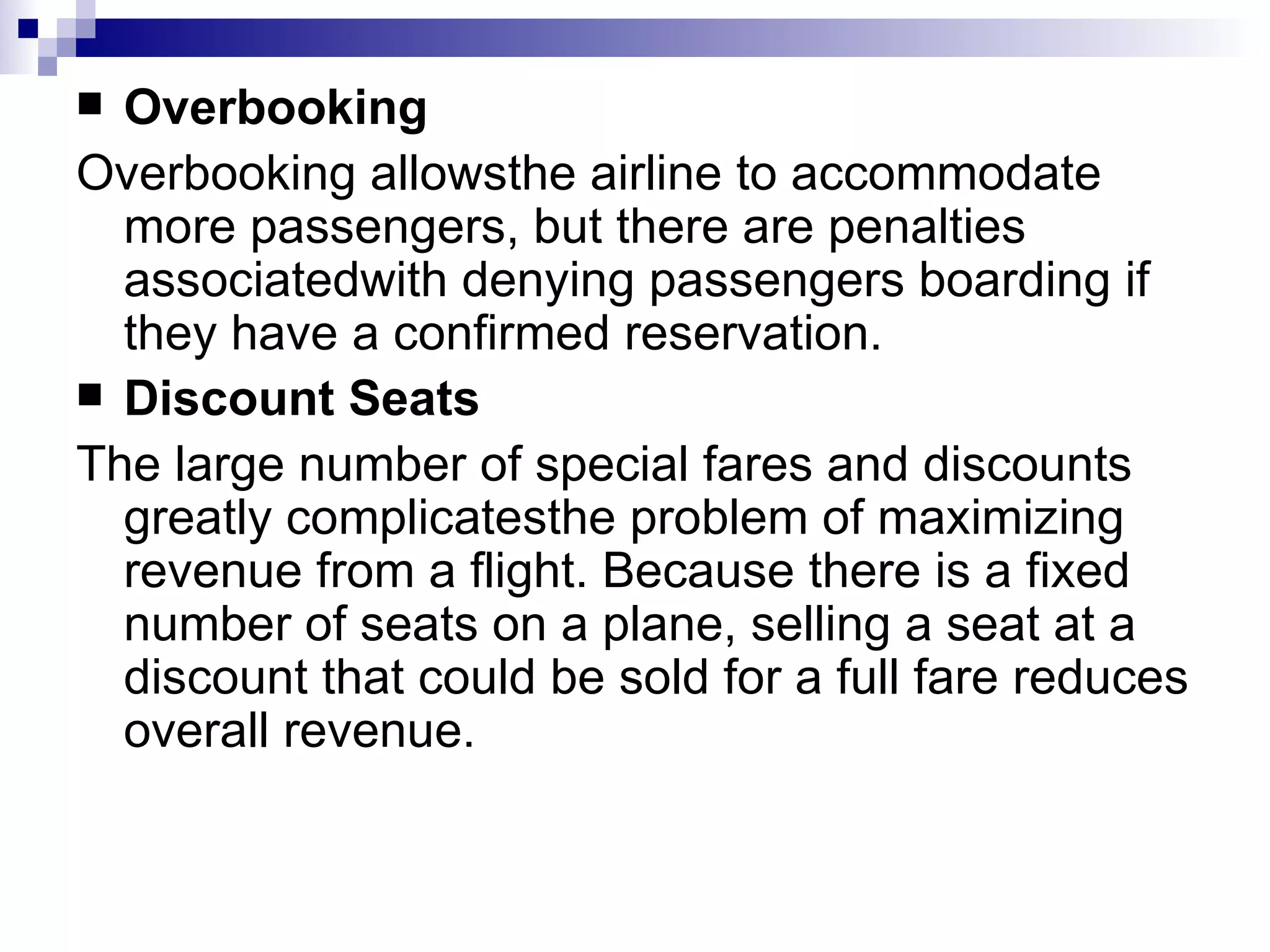 Overbooking Overbooking allowsthe airline to accommodate more passengers, but there are penalties associatedwith denying passengers boarding if they have a confirmed reservation. Discount Seats The large number of special fares and discounts greatly complicatesthe problem of maximizing revenue from a flight. Because there is a fixed number of seats on a plane, selling a seat at a discount that could be sold for a full fare reduces overall revenue. 