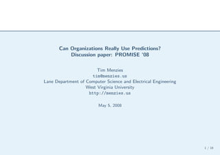 Can Organizations Really Use Predictions?
           Discussion paper: PROMISE ’08

                        Tim Menzies
                      tim@menzies.us
Lane Department of Computer Science and Electrical Engineering
                   West Virginia University
                    http://menzies.us

                         May 5, 2008




                                                                 1 / 16