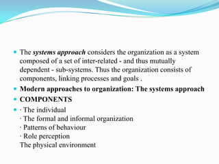  The systems approach considers the organization as a system
  composed of a set of inter-related - and thus mutually
  dependent - sub-systems. Thus the organization consists of
  components, linking processes and goals .
 Modern approaches to organization: The systems approach
 COMPONENTS
 · The individual
  · The formal and informal organization
  · Patterns of behaviour
  · Role perception
  The physical environment
 