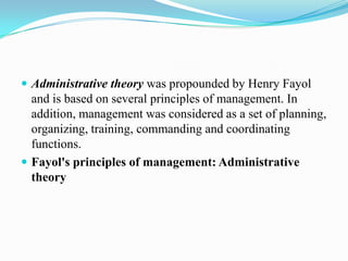  Administrative theory was propounded by Henry Fayol
  and is based on several principles of management. In
  addition, management was considered as a set of planning,
  organizing, training, commanding and coordinating
  functions.
 Fayol's principles of management: Administrative
  theory
 