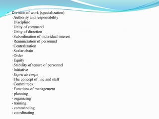  Division of work (specialization)
  · Authority and responsibility
  · Discipline
  · Unity of command
  · Unity of direction
  · Subordination of individual interest
  · Remuneration of personnel
  · Centralization
  · Scalar chain
  · Order
  · Equity
  · Stability of tenure of personnel
  · Initiative
  · Esprit de corps
  · The concept of line and staff
  · Committees
  · Functions of management
  - planning
  - organizing
  - training
  - commanding
  - coordinating
 
