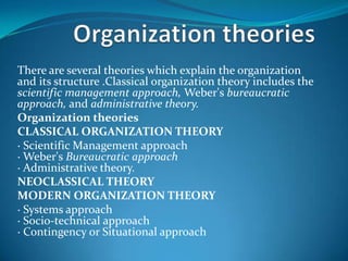 There are several theories which explain the organization
and its structure .Classical organization theory includes the
scientific management approach, Weber's bureaucratic
approach, and administrative theory.
Organization theories
CLASSICAL ORGANIZATION THEORY
· Scientific Management approach
· Weber's Bureaucratic approach
· Administrative theory.
NEOCLASSICAL THEORY
MODERN ORGANIZATION THEORY
· Systems approach
· Socio-technical approach
· Contingency or Situational approach
 