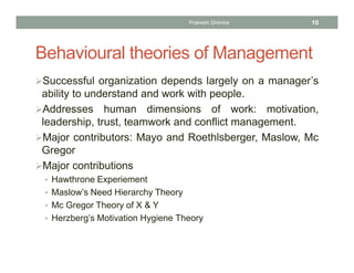 Behavioural theories of Management
Successful organization depends largely on a manager’s
ability to understand and work with people.
Addresses human dimensions of work: motivation,
leadership, trust, teamwork and conflict management.
Major contributors: Mayo and Roethlsberger, Maslow, Mc
Gregor
Major contributions
• Hawthrone Experiement
• Maslow’s Need Hierarchy Theory
• Mc Gregor Theory of X & Y
• Herzberg’s Motivation Hygiene Theory
Prabesh Ghimire 10
 