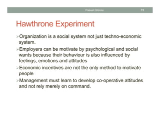 Hawthrone Experiment
Organization is a social system not just techno-economic
system.
Employers can be motivate by psychological and social
wants because their behaviour is also influenced by
feelings, emotions and attitudes
Economic incentives are not the only method to motivate
people
Management must learn to develop co-operative attitudes
and not rely merely on command.
Prabesh Ghimire 11
 