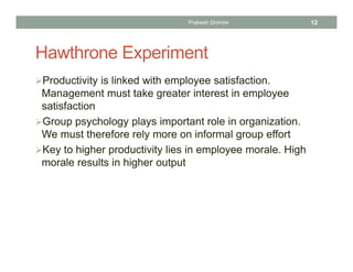 Hawthrone Experiment
Productivity is linked with employee satisfaction.
Management must take greater interest in employee
satisfaction
Group psychology plays important role in organization.
We must therefore rely more on informal group effort
Key to higher productivity lies in employee morale. High
morale results in higher output
Prabesh Ghimire 12
 