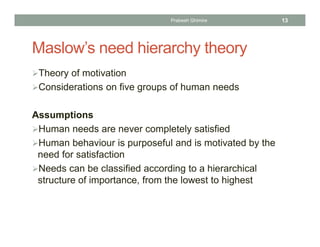 Maslow’s need hierarchy theory
Theory of motivation
Considerations on five groups of human needs
Assumptions
Human needs are never completely satisfied
Human behaviour is purposeful and is motivated by the
need for satisfaction
Needs can be classified according to a hierarchical
structure of importance, from the lowest to highest
Prabesh Ghimire 13
 