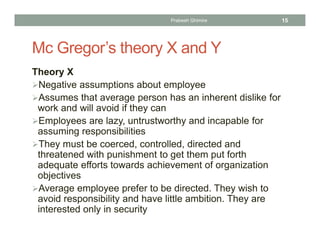 Mc Gregor’s theory X and Y
Theory X
Negative assumptions about employee
Assumes that average person has an inherent dislike for
work and will avoid if they can
Employees are lazy, untrustworthy and incapable for
assuming responsibilities
They must be coerced, controlled, directed and
threatened with punishment to get them put forth
adequate efforts towards achievement of organization
objectives
Average employee prefer to be directed. They wish to
avoid responsibility and have little ambition. They are
interested only in security
Prabesh Ghimire 15
 