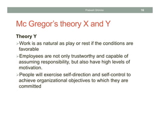Mc Gregor’s theory X and Y
Theory Y
Work is as natural as play or rest if the conditions are
favorable
Employees are not only trustworthy and capable of
assuming responsibility, but also have high levels of
motivation.
People will exercise self-direction and self-control to
achieve organizational objectives to which they are
committed
Prabesh Ghimire 16
 