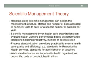Scientific Management Theory
Hospitals using scientific management can design the
management structure, staffing and number of beds allocated
to particular units to care for a specific number of patients per
year.
Scientific management driven health care organizations can
evaluate health workers’ performance based on performance
indicators including productivity, number of patients seen
Process standardization are widely practiced to ensure health
care quality and efficiency: e.g. standards for Reproductive
Health services, standards for administration of vaccines
Work standardization are important in health organizations:
duty shifts, code of conduct, health ethics
Prabesh Ghimire 18
 