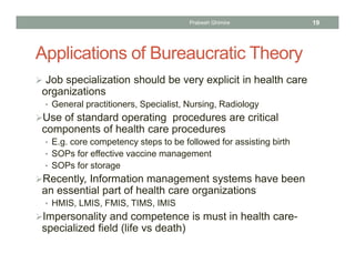 Applications of Bureaucratic Theory
 Job specialization should be very explicit in health care
organizations
• General practitioners, Specialist, Nursing, Radiology
Use of standard operating procedures are critical
components of health care procedures
• E.g. core competency steps to be followed for assisting birth
• SOPs for effective vaccine management
• SOPs for storage
Recently, Information management systems have been
an essential part of health care organizations
• HMIS, LMIS, FMIS, TIMS, IMIS
Impersonality and competence is must in health care-
specialized field (life vs death)
Prabesh Ghimire 19
 