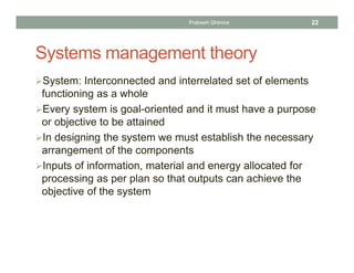 Systems management theory
System: Interconnected and interrelated set of elements
functioning as a whole
Every system is goal-oriented and it must have a purpose
or objective to be attained
In designing the system we must establish the necessary
arrangement of the components
Inputs of information, material and energy allocated for
processing as per plan so that outputs can achieve the
objective of the system
Prabesh Ghimire 22
 
