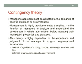 Contingency theory
Manager’s approach must be adjusted to the demands of
specific situations or circumstances.
Management is highly practice-oriented discipline. It is the
function of managers to analyze and understand the
environment in which they function before adopting their
techniques, processes and practices.
This theory is highly dependent on the experience and
judgment of the manager in a given organizational
environment
• Internal: Organization’s policy, culture, technology, structure and
size.
• External: organization’s operating environment
Prabesh Ghimire 27
 