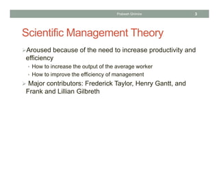 Scientific Management Theory
Aroused because of the need to increase productivity and
efficiency
• How to increase the output of the average worker
• How to improve the efficiency of management
 Major contributors: Frederick Taylor, Henry Gantt, and
Frank and Lillian Gilbreth
Prabesh Ghimire 3
 