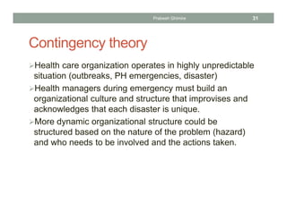 Contingency theory
Health care organization operates in highly unpredictable
situation (outbreaks, PH emergencies, disaster)
Health managers during emergency must build an
organizational culture and structure that improvises and
acknowledges that each disaster is unique.
More dynamic organizational structure could be
structured based on the nature of the problem (hazard)
and who needs to be involved and the actions taken.
Prabesh Ghimire 31
 