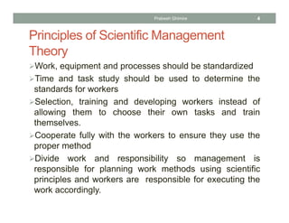 Principles of Scientific Management
Theory
Work, equipment and processes should be standardized
Time and task study should be used to determine the
standards for workers
Selection, training and developing workers instead of
allowing them to choose their own tasks and train
themselves.
Cooperate fully with the workers to ensure they use the
proper method
Divide work and responsibility so management is
responsible for planning work methods using scientific
principles and workers are responsible for executing the
work accordingly.
Prabesh Ghimire 4
 