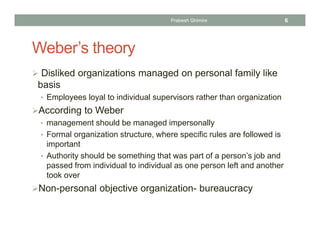 Weber’s theory
 Disliked organizations managed on personal family like
basis
• Employees loyal to individual supervisors rather than organization
According to Weber
• management should be managed impersonally
• Formal organization structure, where specific rules are followed is
important
• Authority should be something that was part of a person’s job and
passed from individual to individual as one person left and another
took over
Non-personal objective organization- bureaucracy
Prabesh Ghimire 6
 