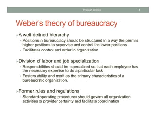 Weber’s theory of bureaucracy
A well-defined hierarchy
• Positions in bureaucracy should be structured in a way the permits
higher positions to supervise and control the lower positions
• Facilitates control and order in organization
Division of labor and job specialization
• Responsibilities should be specialized so that each employee has
the necessary expertise to do a particular task
• Fosters ability and merit as the primary characteristics of a
bureaucratic organization.
Former rules and regulations
• Standard operating procedures should govern all organization
activities to provider certainty and facilitate coordination
Prabesh Ghimire 7
 