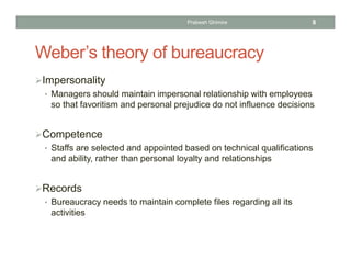 Weber’s theory of bureaucracy
Impersonality
• Managers should maintain impersonal relationship with employees
so that favoritism and personal prejudice do not influence decisions
Competence
• Staffs are selected and appointed based on technical qualifications
and ability, rather than personal loyalty and relationships
Records
• Bureaucracy needs to maintain complete files regarding all its
activities
Prabesh Ghimire 8
 