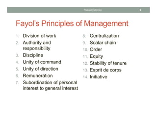 Fayol’s Principles of Management
1. Division of work
2. Authority and
responsibility
3. Discipline
4. Unity of command
5. Unity of direction
6. Remuneration
7. Subordination of personal
interest to general interest
8. Centralization
9. Scalar chain
10. Order
11. Equity
12. Stability of tenure
13. Esprit de corps
14. Initiative
Prabesh Ghimire 9
 