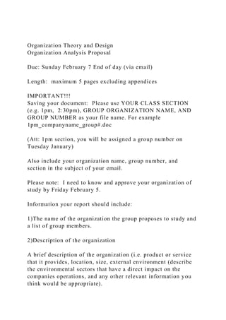 Organization Theory and Design
Organization Analysis Proposal
Due: Sunday February 7 End of day (via email)
Length: maximum 5 pages excluding appendices
IMPORTANT!!!
Saving your document: Please use YOUR CLASS SECTION
(e.g. 1pm, 2:30pm), GROUP ORGANIZATION NAME, AND
GROUP NUMBER as your file name. For example
1pm_companyname_group#.doc
(Att: 1pm section, you will be assigned a group number on
Tuesday January)
Also include your organization name, group number, and
section in the subject of your email.
Please note: I need to know and approve your organization of
study by Friday February 5.
Information your report should include:
1)The name of the organization the group proposes to study and
a list of group members.
2)Description of the organization
A brief description of the organization (i.e. product or service
that it provides, location, size, external environment (describe
the environmental sectors that have a direct impact on the
companies operations, and any other relevant information you
think would be appropriate).
 