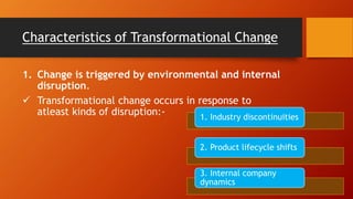 Characteristics of Transformational Change
1. Change is triggered by environmental and internal
disruption.
 Transformational change occurs in response to
atleast kinds of disruption:- 1. Industry discontinuities
2. Product lifecycle shifts
3. Internal company
dynamics
 
