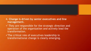 4. Change is driven by senior executives and line
management.
 They are responsible for the strategic direction and
operation of the organization and actively lead the
transformation.
The critical role of executives leadership in
transformational change is clearly emerging.
 