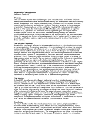 Organization Transformation
by Dian K. Castle, CPT
Overview
The 270-member System of the world’s largest quick service business is located at corporate
headquarters and has worldwide responsibility for learning and development, menu and operating
system development, store systems, site development, purchasing and supply chain, business
research and development, and equipment systems. They serve as a type of shared-services
organization; they supply these services worldwide, including U.S. restaurants and the partner
brands. In other words, the System consists of five functions, also called centers of expertise--
RD, BR, SCM, Operations, and Innovation--working together to grow and support the core
business, partner brands, and new business ventures by setting strategy and standards,
providing tools and systems, exchanging knowledge, and scaling products and service worldwide.
Using this approach, the System achieves its strategic intent of partnering with its restaurants to
create the world’s best customer experience; it enables restaurants to deliver the enterprise’s
brand promise.
The Business Challenge
Early in 2001, the System reformed its business model, moving from a functional organization to
a matrix organization. The structure resembled a three-pronged stool: (1) functions that provided
deep expertise and linkage to the field and served as a homeroom for career development; (2)
cross-functional platform teams, such as the Chicken Team, that designed and implemented
strategic initiatives in an integrated manner; and (3) cross-functional process teams that focused
on enhancing the capability of the processes of the current restaurant, the primary focus of the
enterprise’s brand. This transformation required the System to change not only its structure, but
its processes, values, and beliefs. The new business model linked the System’s core capabilities
and allowed it to leverage high impact, holistic, and integrated solutions that secured its
partnership with the restaurants. To assist with this transformation so that it could enable a higher
level of strategic support and create explicit and demonstrated value on the business, the System
contracted with New Orleans Consulting (NOC). The System turned to consultants to assist in
building a business capability that continually develops and implements accelerated and
sustainable innovative solutions to meet global business challenges in local world markets. In
other words, New Orleans Consulting was helping the System to operationalize its strategic
intent. This was an organizational transformation engagement, and success would be solely
determined by the capability of the System and its leaders to manage change!
The Solution
In May 2001, consultants and the System leadership began their collaborative partnership by
interacting with the five teams created by the new structure and helping them to fulfill their
missions. These five teams were the Restaurant Capability Team, the Chicken Platform Team,
the Transition Team, the S&G Group Design Team, and the Implementation and Transmission
Team. A sixth group, the Strategy and Governance Team (S&G Group), comprised the five heads
of the CoEs and the chief executive of the System, and this group owned the ongoing knowledge
of the business and the focusing of choices. The restaurants would measure their success
through increased TCs, CCs, sales, and cash flows. By creating consistently executed standards,
and by developing superior scaling speed, collaboration, knowledge exchange, and the
integration of strategies and processes, the System would increase its effectiveness and improve
how it works, and these results would be reflected in the restaurants’ success.
Conclusion
To ensure that the benefits of the new business model were realized, employees and their
leadership had to do different things, make different decisions, and perform differently. Hence,
HR and management systems were changed to reflect and support the new way of doing things.
These HR systems included performance management, succession management, rewards and
recognition, and learning and development. The behavioral element was critical in converting the
resistance toward a change to support for that change. The outcome resulted in a new culture,
 