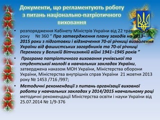 • розпорядження Кабінету Міністрів України від 22 травня 2013
року № 360 “ Про затвердження плану заходів на 2013–
2015 роки з підготовки і відзначення 70-ої річниці визволення
України від фашистських загарбників та 70-ої річниці
Перемоги у Великій Вітчизняній війні 1941–1945 років ”
• Програма патріотичного виховання учнівської та
студентської молоді в навчальних закладах України,
затверджена наказом МОН України, Міністерства оборони
України, Міністерства внутрішніх справ України 21 жовтня 2013
року № 1453 /716 /997;
• Методичні рекомендації з питань організації виховної
роботи у навчальних закладах у 2014/2015 навчальному році
методичні рекомендації Міністерства освіти і науки України від
25.07.2014 № 1/9-376
 