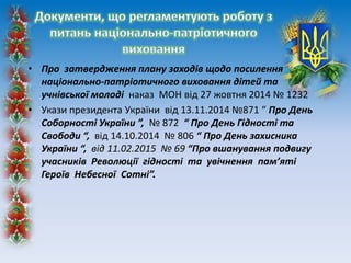 • Про затвердження плану заходів щодо посилення
національно-патріотичного виховання дітей та
учнівської молоді наказ МОН від 27 жовтня 2014 № 1232
• Укази президента України від 13.11.2014 №871 “ Про День
Соборності України ”, № 872 “ Про День Гідності та
Свободи “, від 14.10.2014 № 806 “ Про День захисника
України “, від 11.02.2015 № 69 “Про вшанування подвигу
учасників Революції гідності та увічнення пам’яті
Героїв Небесної Сотні”.
 