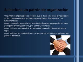 El esbozodeldiscursoPunto principal unoSubpunto A delpunto principal unoSubpunto B delpunto principal uno1. Subpuntounodelsupbpunto B delpunto principal unoPunto principal dosA. Subpunto A delpunto principal dosPunto principal tresSubpunto A delpunto principal tresSubpuntounodelsubpunto A delpunto principal tres.Subpunto dos delsubpunto A delpunto principal tres.Subpunto B delpunto principal tresSelecciona y esboza el material de apoyoEl material de apoyo se utiliza para que el publico entienda, se convenza o aprecie lo que tienes que decir.El material de apoyo se identifica ordenando los puntos principales , se pueden utilizar experiencias personales, ejemplos, ilustraciones, anécdotas, y citas para desarrollar un punto principal o un subpunto sin embargo, todo el material de apoyo se elije cuando se considera como adaptarse visual y verbalmente a su audiencia. 