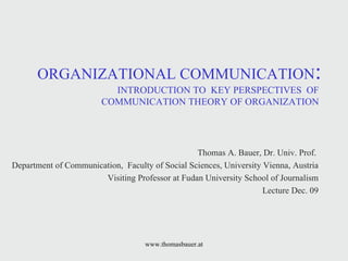 ORGANIZATIONAL COMMUNICATION :  INTRODUCTION TO  KEY PERSPECTIVES  OF  COMMUNICATION THEORY OF ORGANIZATION  Thomas A. Bauer, Dr. Univ. Prof.  Department of Communication,  Faculty of Social Sciences, University Vienna, Austria Visiting Professor at Fudan University School of Journalism Lecture Dec. 09 www.thomasbauer.at 